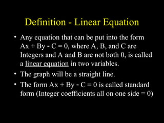 Definition - Linear Equation
? Any equation that can be put into the form
Ax + By ? C = 0, where A, B, and C are
Integers and A and B are not both 0, is called
a linear equation in two variables.
? The graph will be a straight line.
? The form Ax + By ? C = 0 is called standard
form (Integer coefficients all on one side = 0)
 