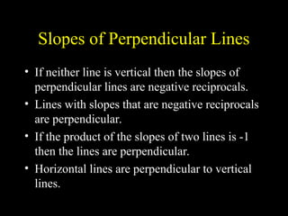 Slopes of Perpendicular Lines
? If neither line is vertical then the slopes of
perpendicular lines are negative reciprocals.
? Lines with slopes that are negative reciprocals
are perpendicular.
? If the product of the slopes of two lines is -1
then the lines are perpendicular.
? Horizontal lines are perpendicular to vertical
lines.
 