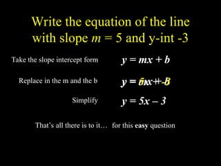 Write the equation of the line
with slope m = 5 and y-int -3
Take the slope intercept form y = mx + b
Replace in the m and the b y = mx + b
y = 5x + -3
y = 5x C 3
Simplify
Thats all there is to it for this easy question
 