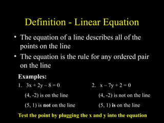 Definition - Linear Equation
? The equation of a line describes all of the
points on the line
? The equation is the rule for any ordered pair
on the line
1. 3x + 2y C 8 = 0
(4, -2) is on the line
(5, 1) is not on the line
2. x C 7y + 2 = 0
(4, -2) is not on the line
(5, 1) is on the line
Examples:
Test the point by plugging the x and y into the equation
 