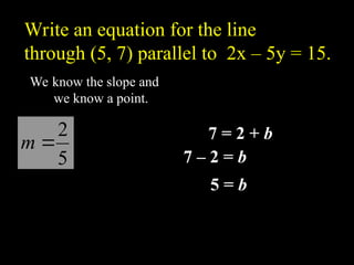 We know the slope and
we know a point.
)
7
,
5
(
5
2
?
m
b
?
? )
5
(
7 5
2 b
mx
y ?
?
7 = 2 + b
7 C 2 = b
5 = b
5
5
2 ?
? x
y
Write an equation for the line
through (5, 7) parallel to 2x C 5y = 15.
 