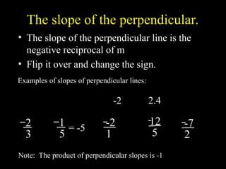 The slope of the perpendicular.
? The slope of the perpendicular line is the
negative reciprocal of m
? Flip it over and change the sign.
3
2
Examples of slopes of perpendicular lines:
-2
5
1
2
7
-
2.4
Note: The product of perpendicular slopes is -1
2
3
1
5
= -5 -2
1 2
1
? 12
5
-7
2 7
2
?
 
