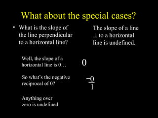 What about the special cases?
? What is the slope of
the line perpendicular
to a horizontal line?
1
0
?
Well, the slope of a
horizontal line is 0
So whats the negative
reciprocal of 0?
0
0
1
Anything over
zero is undefined
The slope of a line
? to a horizontal
line is undefined.
 