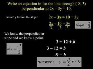 Write an equation in for the line through (-8, 3)
perpendicular to 2x C 3y = 10.
We know the perpendicular
slope and we know a point.
3
2
?
slope
)
3
,
8
-
(
2
3
-
2 ?
m
Isolate y to find the slope: 2x C 3y = 10
2x = 10 + 3y
2x C 10 = 3y
3 3 3
b
?
? )
8
-
(
3 2
3
- b
mx
y ?
?
3 = 12 + b
3 C 12 = b
-9 = b
9
2
-3
: ?
? x
y
answer
 