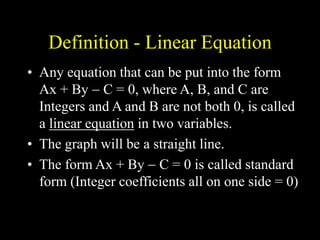 Definition - Linear Equation
• Any equation that can be put into the form
Ax + By  C = 0, where A, B, and C are
Integers and A and B are not both 0, is called
a linear equation in two variables.
• The graph will be a straight line.
• The form Ax + By  C = 0 is called standard
form (Integer coefficients all on one side = 0)
 