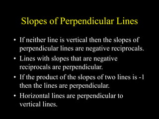 Slopes of Perpendicular Lines
• If neither line is vertical then the slopes of
perpendicular lines are negative reciprocals.
• Lines with slopes that are negative
reciprocals are perpendicular.
• If the product of the slopes of two lines is -1
then the lines are perpendicular.
• Horizontal lines are perpendicular to
vertical lines.
 