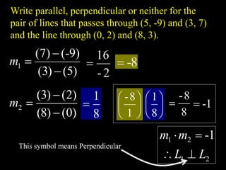 Write parallel, perpendicular or neither for the
pair of lines that passes through (5, -9) and (3, 7)
and the line through (0, 2) and (8, 3).
)
5
(
)
3
(
)
9
-
(
)
7
(
1



m
)
0
(
)
8
(
)
2
(
)
3
(
2



m
2
-
16
 8
-

8
1
 





1
8
-






8
1
8
8
-
 1
-

2
1
2
1 1
-
L
L
m
m




This symbol means Perpendicular
 