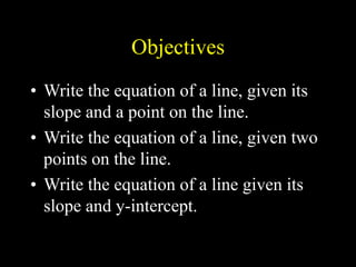 Objectives
• Write the equation of a line, given its
slope and a point on the line.
• Write the equation of a line, given two
points on the line.
• Write the equation of a line given its
slope and y-intercept.
 