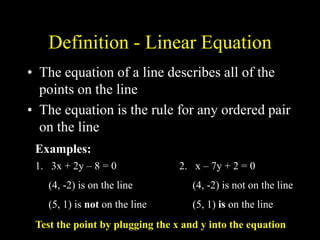 Definition - Linear Equation
• The equation of a line describes all of the
points on the line
• The equation is the rule for any ordered pair
on the line
1. 3x + 2y – 8 = 0
(4, -2) is on the line
(5, 1) is not on the line
2. x – 7y + 2 = 0
(4, -2) is not on the line
(5, 1) is on the line
Examples:
Test the point by plugging the x and y into the equation
 