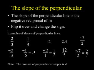 The slope of the perpendicular.
• The slope of the perpendicular line is the
negative reciprocal of m
• Flip it over and change the sign.
3
2
Examples of slopes of perpendicular lines:
-2
5
1
2
7
-
2.4
Note: The product of perpendicular slopes is -1
2
3
1
5
= -5
-2
1 2
1

12
5
-7
2 7
2

 