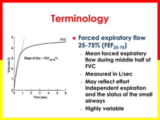 Terminology 
 Forced expiratory flow 
25-75% (FEF25-75) 
– Mean forced expiratory 
flow during middle half of 
FVC 
– Measured in L/sec 
– May reflect effort 
independent expiration 
and the status of the small 
airways 
– Highly variable 
 