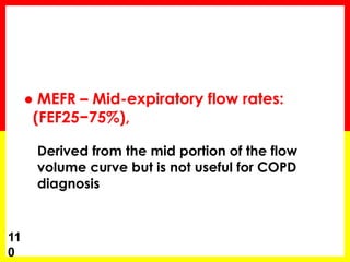  MEFR – Mid-expiratory flow rates: 
(FEF25−75%), 
Derived from the mid portion of the flow 
volume curve but is not useful for COPD 
diagnosis 
11 
0 
 