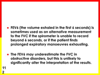  FEV6 (the volume exhaled in the first 6 seconds) is 
sometimes used as an alternative measurement 
to the FVC if the spirometer is unable to record 
beyond 6 seconds, or if the patient finds 
prolonged expiratory manoeuvres exhausting. 
 The FEV6 may underestimate the FVC in 
obstructive disorders, but this is unlikely to 
significantly alter the interpretation of the results. 
11 
2 
 