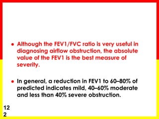 Although the FEV1/FVC ratio is very useful in 
diagnosing airflow obstruction, the absolute 
value of the FEV1 is the best measure of 
severity. 
 In general, a reduction in FEV1 to 60–80% of 
predicted indicates mild, 40–60% moderate 
and less than 40% severe obstruction. 
12 
2 
 