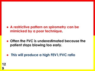  A restrictive pattern on spirometry can be 
mimicked by a poor technique. 
 Often the FVC is underestimated because the 
patient stops blowing too early. 
 This will produce a high FEV1/FVC ratio 
12 
9 
 