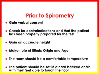 Prior to Spirometry 
 Gain verbal consent 
 Check for contraindications and that the patient 
has been properly prepared for the test 
 Gain an accurate height 
 Make note of Ethnic Origin and Age 
 The room should be a comfortable temperature 
 The patient should be sat in a hard backed chair 
with their feet able to touch the floor 
 