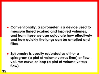  Conventionally, a spirometer is a device used to 
measure timed expired and inspired volumes, 
and from these we can calculate how effectively 
and how quickly the lungs can be emptied and 
filled. 
 Spirometry is usually recorded as either a 
spirogram (a plot of volume versus time) or flow-volume 
curve or loop (a plot of volume versus 
flow). 
35 
 