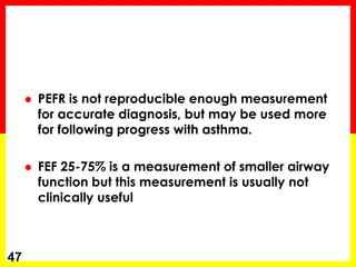  PEFR is not reproducible enough measurement 
for accurate diagnosis, but may be used more 
for following progress with asthma. 
 FEF 25-75% is a measurement of smaller airway 
function but this measurement is usually not 
clinically useful 
47 
 