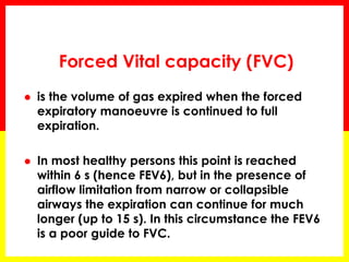Forced Vital capacity (FVC) 
 is the volume of gas expired when the forced 
expiratory manoeuvre is continued to full 
expiration. 
 In most healthy persons this point is reached 
within 6 s (hence FEV6), but in the presence of 
airflow limitation from narrow or collapsible 
airways the expiration can continue for much 
longer (up to 15 s). In this circumstance the FEV6 
is a poor guide to FVC. 
 