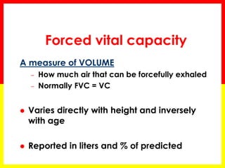 Forced vital capacity 
A measure of VOLUME 
– How much air that can be forcefully exhaled 
– Normally FVC = VC 
 Varies directly with height and inversely 
with age 
 Reported in liters and % of predicted 
 