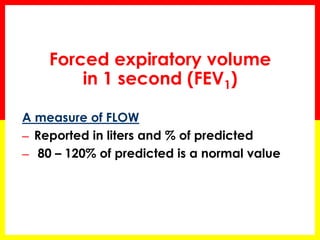 Forced expiratory volume 
in 1 second (FEV1) 
A measure of FLOW 
─ Reported in liters and % of predicted 
─ 80 – 120% of predicted is a normal value 
 
