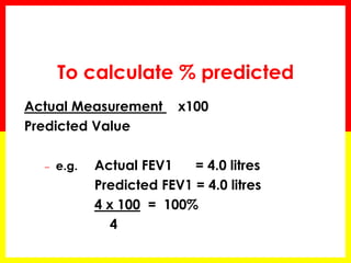 To calculate % predicted 
Actual Measurement x100 
Predicted Value 
– e.g. Actual FEV1 = 4.0 litres 
Predicted FEV1 = 4.0 litres 
4 x 100 = 100% 
4 
 