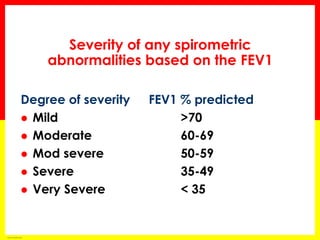 Severity of any spirometric 
abnormalities based on the FEV1 
Degree of severity FEV1 % predicted 
 Mild >70 
 Moderate 60-69 
 Mod severe 50-59 
 Severe 35-49 
 Very Severe < 35 
based on ATS/ERS criteria 
 