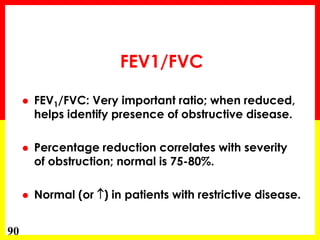 90 
FEV1/FVC 
 FEV1/FVC: Very important ratio; when reduced, 
helps identify presence of obstructive disease. 
 Percentage reduction correlates with severity 
of obstruction; normal is 75-80%. 
 Normal (or ) in patients with restrictive disease. 
 