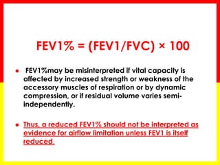 FEV1% = (FEV1/FVC) × 100 
 FEV1%may be misinterpreted if vital capacity is 
affected by increased strength or weakness of the 
accessory muscles of respiration or by dynamic 
compression, or if residual volume varies semi-independently. 
 Thus, a reduced FEV1% should not be interpreted as 
evidence for airflow limitation unless FEV1 is itself 
reduced. 
 