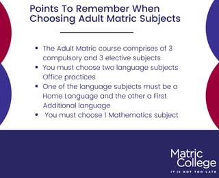 Points To Remember When
Choosing Adult Matric Subjects
The Adult Matric course comprises of 3
compulsory and 3 elective subjects
You must choose two language subjects
Office practices
One of the language subjects must be a
Home Language and the other a First
Additional language
You must choose 1 Mathematics subject
 