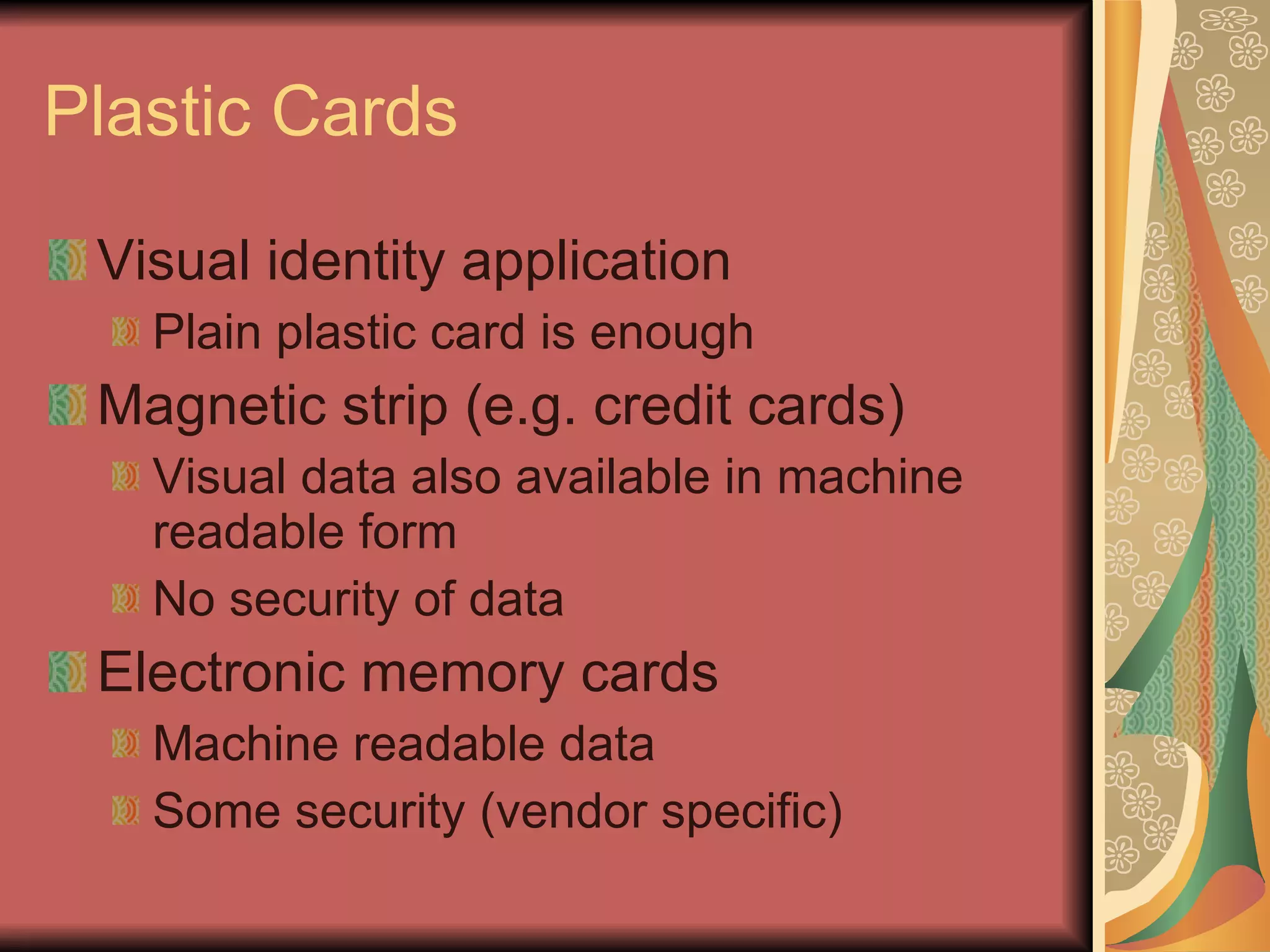 Plastic Cards Visual identity application Plain plastic card is enough Magnetic strip (e.g. credit cards) Visual data also available in machine readable form No security of data Electronic memory cards Machine readable data Some security (vendor specific) 
