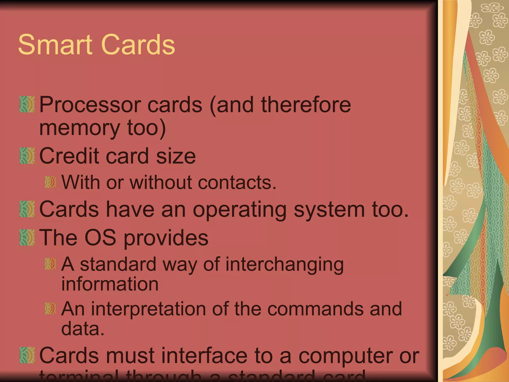 Smart Cards Processor cards (and therefore memory too) Credit card size With or without contacts. Cards have an operating system too. The OS provides A standard way of interchanging information An interpretation of the commands and data. Cards must interface to a computer or terminal through a standard card reader. 