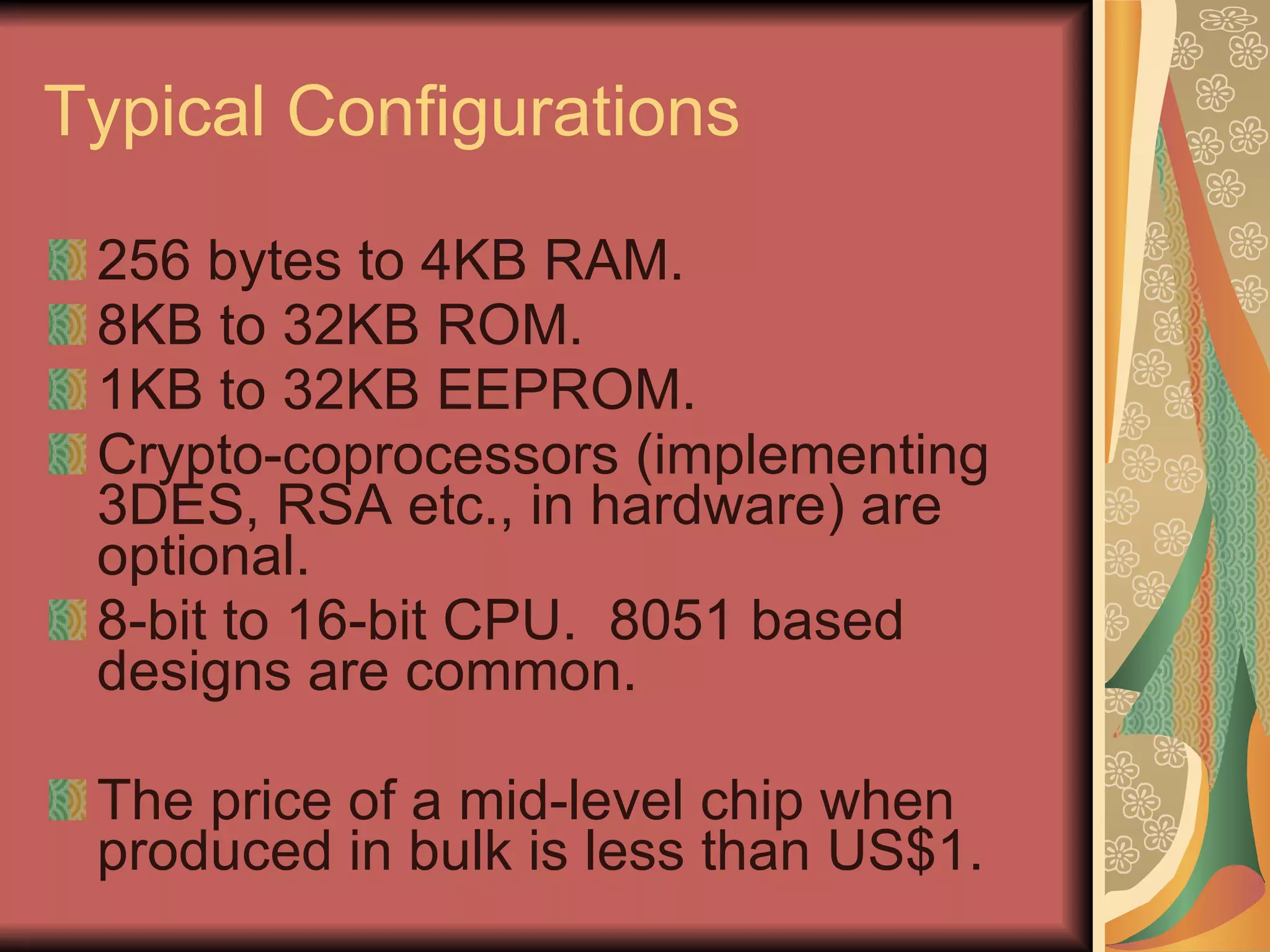 Typical Configurations 256 bytes to 4KB RAM. 8KB to 32KB ROM. 1KB to 32KB EEPROM. Crypto-coprocessors (implementing 3DES, RSA etc., in hardware) are optional. 8-bit to 16-bit CPU.  8051 based designs are common. The price of a mid-level chip when produced in bulk is less than US$1. 