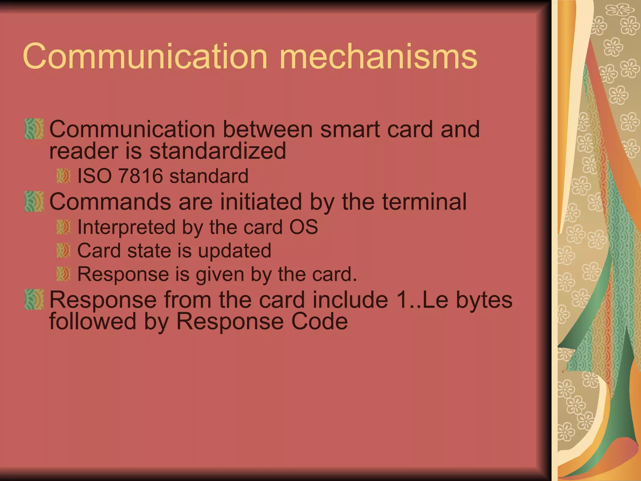 Communication mechanisms Communication between smart card and reader is standardized  ISO 7816 standard Commands are initiated by the terminal  Interpreted by the card OS Card state is updated Response is given by the card. Response from the card include 1..Le bytes followed by Response Code 