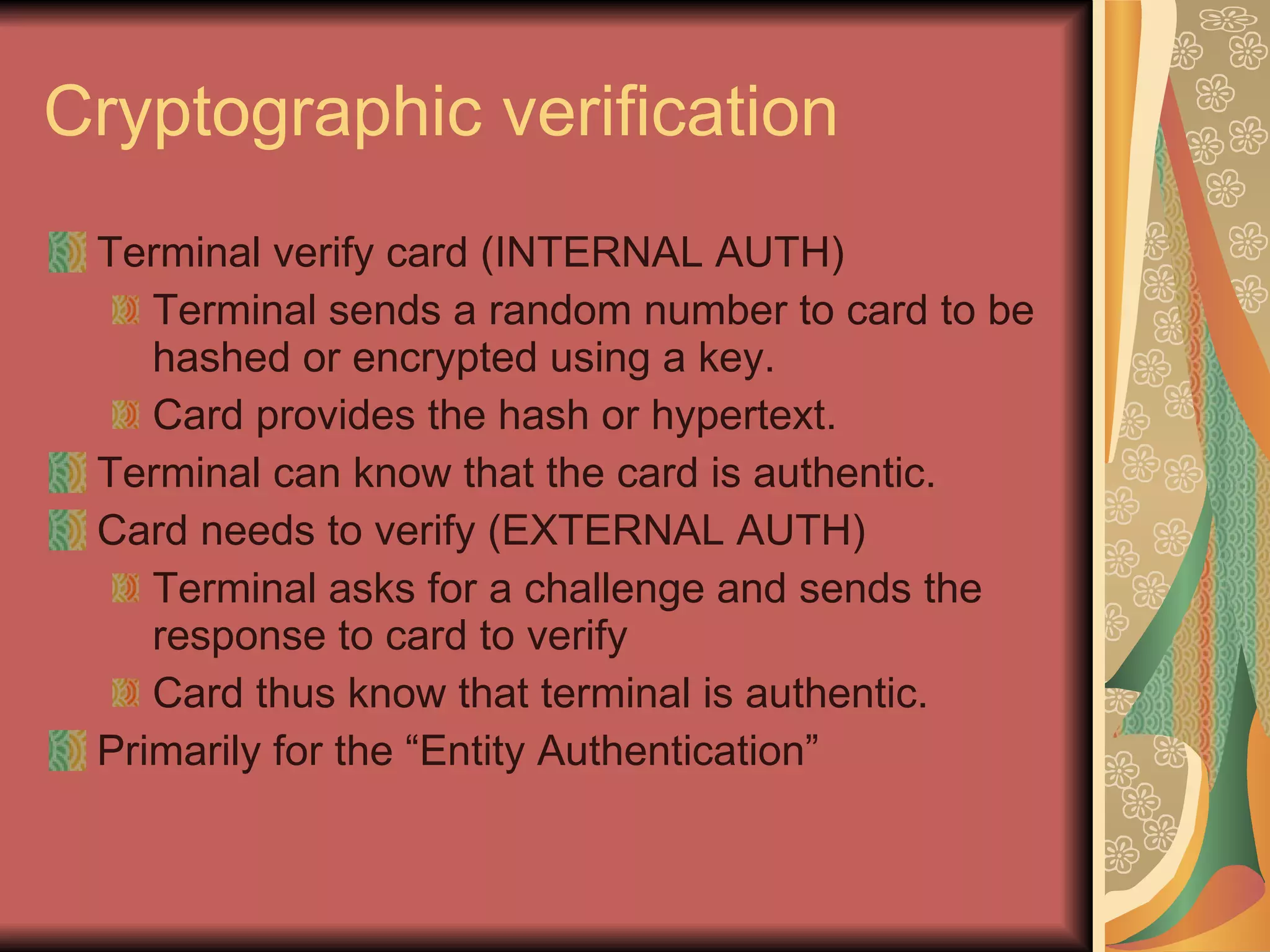 Cryptographic verification Terminal verify card (INTERNAL AUTH) Terminal sends a random number to card to be hashed or encrypted using a key. Card provides the hash or hypertext. Terminal can know that the card is authentic. Card needs to verify (EXTERNAL AUTH) Terminal asks for a challenge and sends the response to card to verify Card thus know that terminal is authentic. Primarily for the “Entity Authentication” 