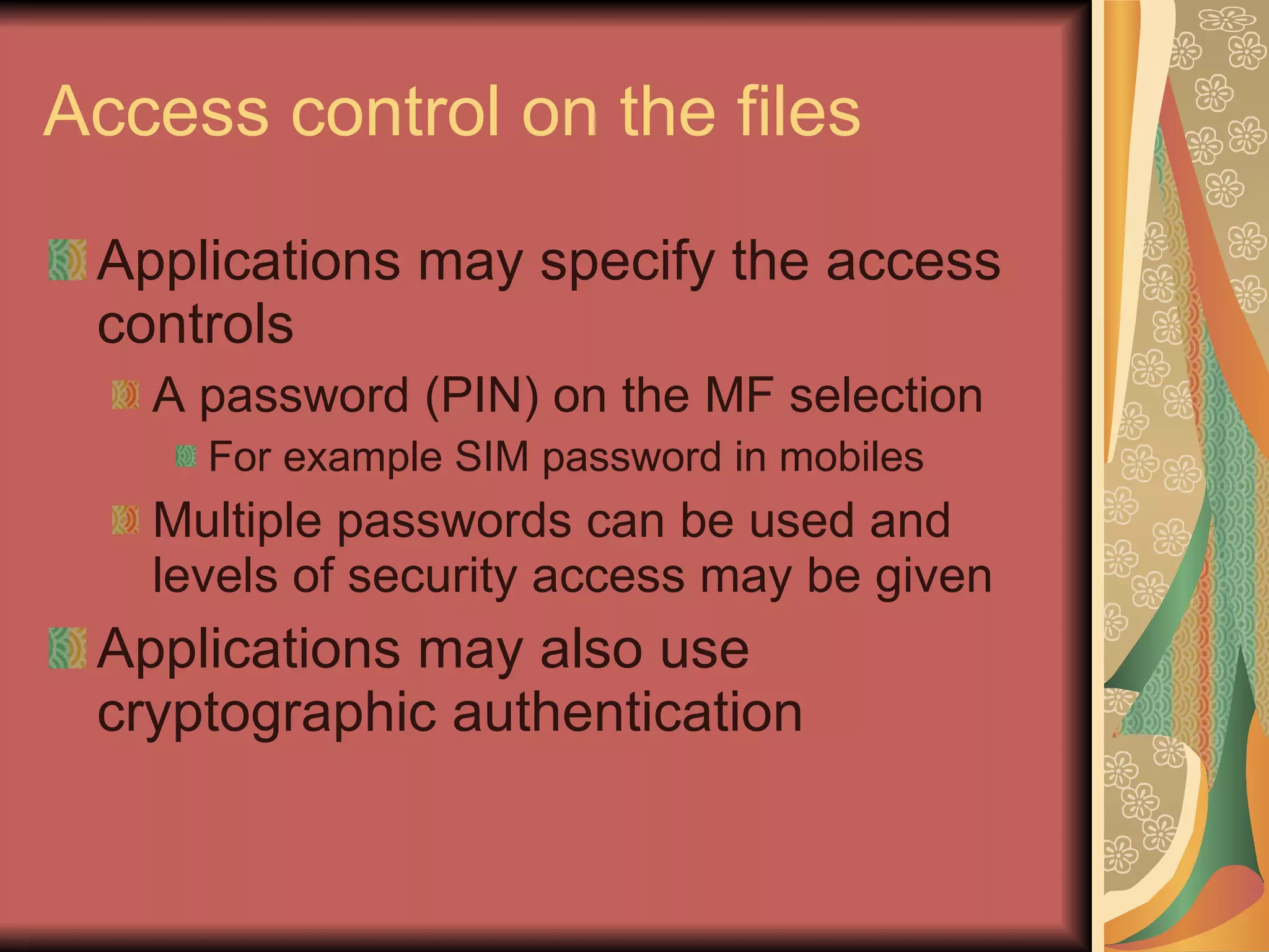 Access control on the files Applications may specify the access controls A password (PIN) on the MF selection For example SIM password in mobiles Multiple passwords can be used and levels of security access may be given Applications may also use cryptographic authentication 