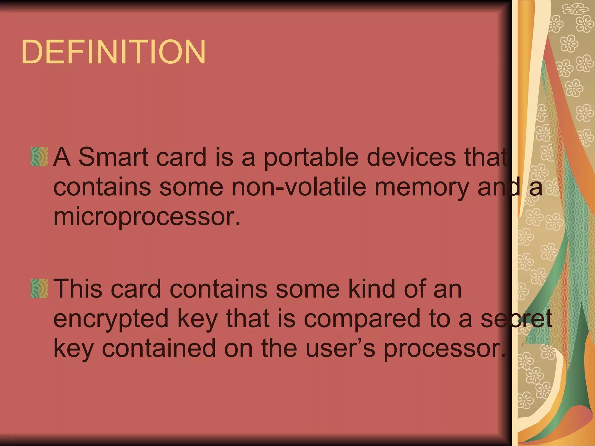 DEFINITION A Smart card is a portable devices that contains some non-volatile memory and a microprocessor. This card contains some kind of an encrypted key that is compared to a secret key contained on the user’s processor. 
