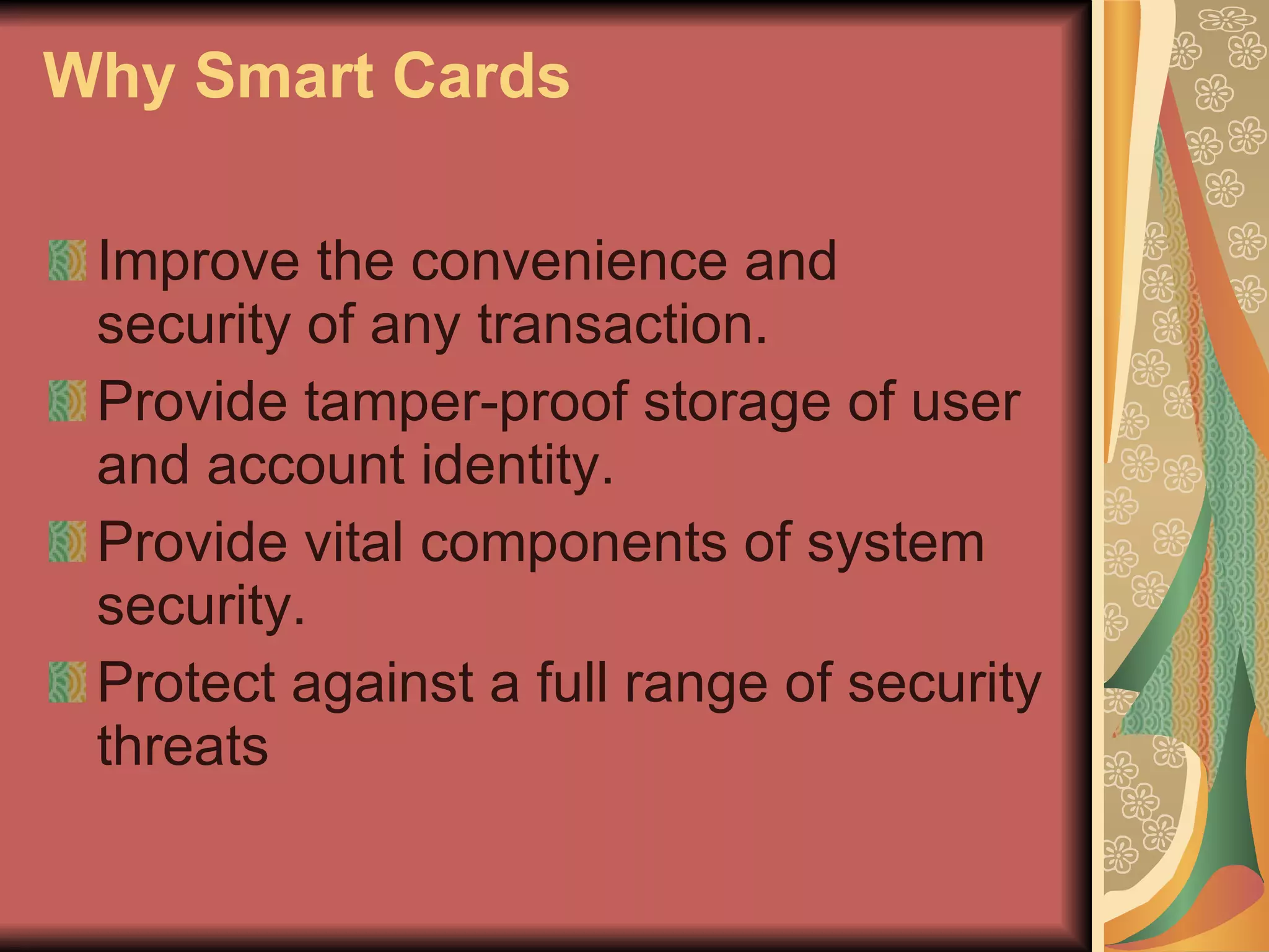 Why Smart Cards Improve the convenience and security of any transaction.  Provide tamper-proof storage of user and account identity.  Provide vital components of system security. Protect against a full range of security threats  