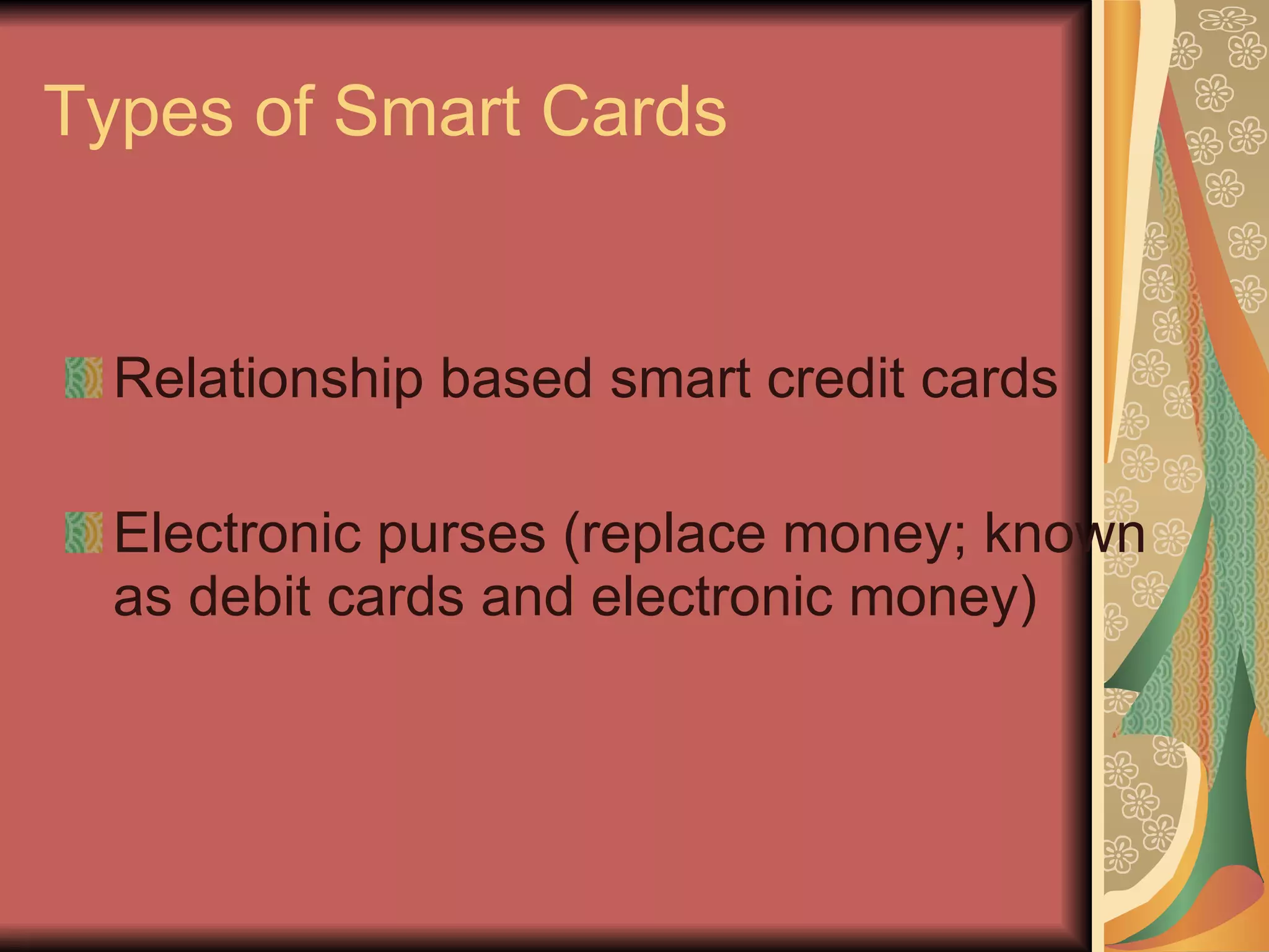 Types of Smart Cards Relationship based smart credit cards Electronic purses (replace money; known as debit cards and electronic money) 