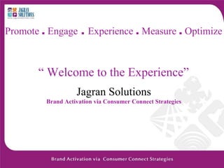 Promote . Engage . Experience . Measure . Optimize



       “ Welcome to the Experience”
                   Jagran Solutions
         Brand Activation via Consumer Connect Strategies
 