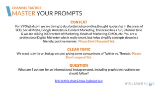 50
MASTER YOUR PROMPTS
CONTEXT
For V9Digital.com we are trying to do a better job providing thought leadership in the areas of
SEO, Social Media, Google Analytics & Content Marketing. The brand has a fun, informal tone
& we are talking to Directors of Marketing, Heads of Marketing, CMOs, etc. You are a
professional Digital Marketer who is really smart, but helps simplify concepts down in a
friendly, positive manner. Please Don’t Respond Yet.
CLEAR TOPIC
We want to write an Instagram post giving some comparisons of Twitter vs. Threads. Please
Don’t respond Yet.
QUESTION
What are 5 options for an informational Instagram post, including graphic instructions we
should follow?
link to this chat & how it played out
CHANNEL TACTICS
 