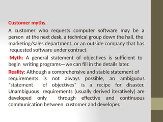 Customer myths.
A customer who requests computer software may be a
person at the next desk, a technical group down the hall, the
marketing/sales department, or an outside company that has
requested software under contract
Myth: A general statement of objectives is sufficient to
begin writing programs—we can fill in the details later.
Reality: Although a comprehensive and stable statement of
requirements is not always possible, an ambiguous
“statement of objectives” is a recipe for disaster.
Unambiguous requirements (usually derived iteratively) are
developed only through effective and continuous
communication between customer and developer.
 