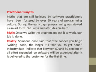 Practitioner’s myths.
Myths that are still believed by software practitioners
have been fostered by over 50 years of programming
culture. During the early days, programming was viewed
as an art form. Old ways and attitudes die hard.
Myth: Once we write the program and get it to work, our
job is done.
Reality: Someone once said that “the sooner you begin
‘writing code,’ the longer it’ll take you to get done.”
Industry data indicate that between 60 and 80 percent of
all effort expended on software will be expended after it
is delivered to the customer for the first time.
 