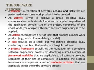 THE SOFTWARE
PROCESS
• A process is a collection of activities, actions, and tasks that are
performed when some work product is to be created.
• An activity strives to achieve a broad objective (e.g.,
communication with stakeholders) and is applied regardless of
the application domain, size of the project, complexity of the
effort, or degree of rigor with which software engineering is to be
applied.
• An action encompasses a set of tasks that produce a major work
product (e.g., an architectural design model).
• A task focuses on a small, but well-defined objective (e.g.,
conducting a unit test) that produces a tangible outcome.
• A process framework establishes the foundation for a complete
software engineering process by identifying a small number of
framework activities that are applicable to all software projects,
regardless of their size or complexity. In addition, the process
framework encompasses a set of umbrella activities that are
applicable across the entire software process.
 