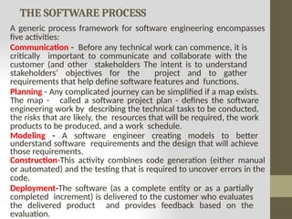 THE SOFTWARE PROCESS
A generic process framework for software engineering encompasses
five activities:
Communication - Before any technical work can commence, it is
critically important to communicate and collaborate with the
customer (and other stakeholders The intent is to understand
stakeholders’ objectives for the project and to gather
requirements that help define software features and functions.
Planning - Any complicated journey can be simplified if a map exists.
The map - called a software project plan - defines the software
engineering work by describing the technical tasks to be conducted,
the risks that are likely, the resources that will be required, the work
products to be produced, and a work schedule.
Modeling - A software engineer creating models to better
understand software requirements and the design that will achieve
those requirements.
Construction-This activity combines code generation (either manual
or automated) and the testing that is required to uncover errors in the
code.
Deployment-The software (as a complete entity or as a partially
completed increment) is delivered to the customer who evaluates
the delivered product and provides feedback based on the
evaluation.
 