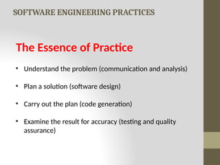 SOFTWARE ENGINEERING PRACTICES
The Essence of Practice
• Understand the problem (communication and analysis)
• Plan a solution (software design)
• Carry out the plan (code generation)
• Examine the result for accuracy (testing and quality
assurance)
 