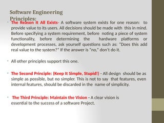 Software Engineering
Principles:
• The Reason It All Exists- A software system exists for one reason: to
provide value to its users. All decisions should be made with this in mind.
Before specifying a system requirement, before noting a piece of system
functionality, before determining the hardware platforms or
development processes, ask yourself questions such as: “Does this add
real value to the system?” If the answer is “no,” don’t do it.
• All other principles support this one.
• The Second Principle: (Keep It Simple, Stupid!) - All design should be as
simple as possible, but no simpler. This is not to say that features, even
internal features, should be discarded in the name of simplicity.
• The Third Principle: Maintain the Vision - A clear vision is
essential to the success of a software Project.
 