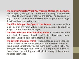• The Fourth Principle: What You Produce, Others Will Consume
Always specify, design, and implement knowing someone else
will have to understand what you are doing. The audience for
any product of software development is potentially large.
Specify with an eye to the users.
• The Fifth Principle: Be Open to the Future - A system with a
long lifetime has more value. these systems must be ready to
adapt to these and other changes.
• The Sixth Principle: Plan Ahead for Reuse - Reuse saves time
and effort. The reuse of code and designs has been major
benefit of using object-oriented technologies.
• The Seventh principle: Think! - Placing clear, complete thought
before action almost always produces better results. When you
think about something, you are more likely to do it right. You
also gain knowledge about how to do it right again. If you do
think about something and still do it wrong, it becomes a
valuable experience
 
