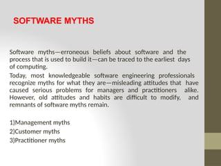SOFTWARE MYTHS
Software myths—erroneous beliefs about software and the
process that is used to build it—can be traced to the earliest days
of computing.
Today, most knowledgeable software engineering professionals
recognize myths for what they are—misleading attitudes that have
caused serious problems for managers and practitioners alike.
However, old attitudes and habits are difficult to modify, and
remnants of software myths remain.
1)Management myths
2)Customer myths
3)Practitioner myths
 
