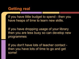 If you have little budget to spend - then you
have heaps of time to learn new skills.
If you have dropping usage of your library
then you are less busy so can develop new
programmes
If you don't have lots of teacher contact -
then you have lots of time to go and get
some!
Getting real
 